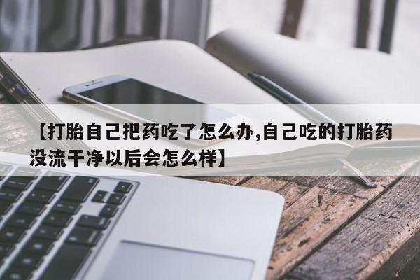 打胎药专门卖店米非司酮片哪个网站【打胎自己把药吃了怎么办,自己吃的打胎药没流干净以后会怎么样】