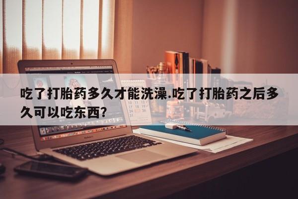 打胎药专门卖店米非司酮片哪个网站吃了打胎药多久才能洗澡.吃了打胎药之后多久可以吃东西？
