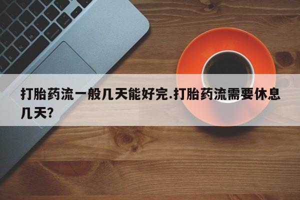 打胎药专门卖店米非司酮片哪个网站打胎药流一般几天能好完.打胎药流需要休息几天？