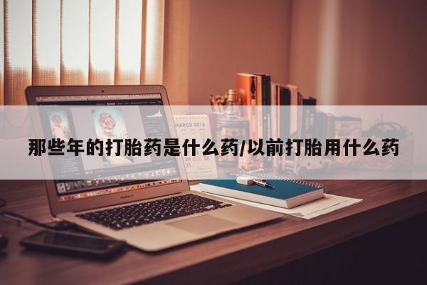 打胎药专门卖店米非司酮片哪个网站那些年的打胎药是什么药/以前打胎用什么药