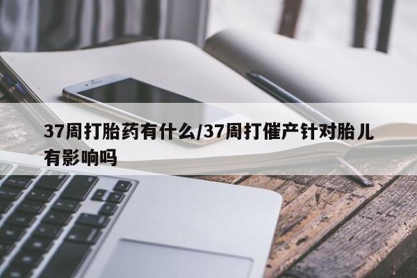 打胎药专门卖店米非司酮片哪个网站37周打胎药有什么/37周打催产针对胎儿有影响吗