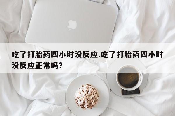 打胎药专门卖店米非司酮片哪个网站吃了打胎药四小时没反应.吃了打胎药四小时没反应正常吗？