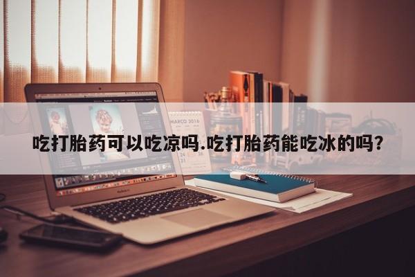 打胎药专门卖店米非司酮片哪个网站吃打胎药可以吃凉吗.吃打胎药能吃冰的吗？