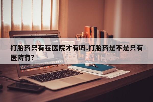 打胎药专门卖店米非司酮片哪个网站打胎药只有在医院才有吗.打胎药是不是只有医院有？