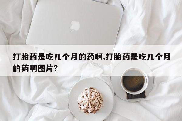 打胎药专门卖店米非司酮片哪个网站打胎药是吃几个月的药啊.打胎药是吃几个月的药啊图片？