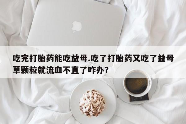 打胎药专门卖店米非司酮片哪个网站吃完打胎药能吃益母.吃了打胎药又吃了益母草颗粒就流血不直了咋办？