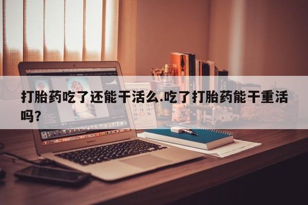 打胎药专门卖店米非司酮片哪个网站打胎药吃了还能干活么.吃了打胎药能干重活吗？