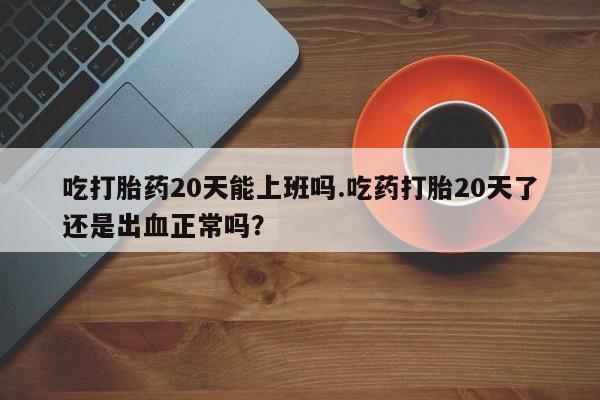打胎药专门卖店米非司酮片哪个网站吃打胎药20天能上班吗.吃药打胎20天了还是出血正常吗？