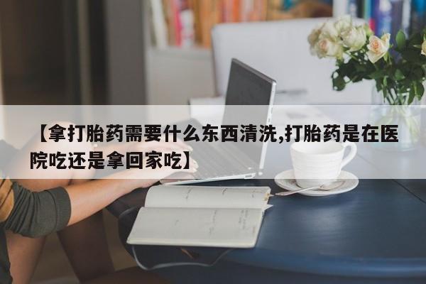 打胎药专门卖店米非司酮片哪个网站【拿打胎药需要什么东西清洗,打胎药是在医院吃还是拿回家吃】