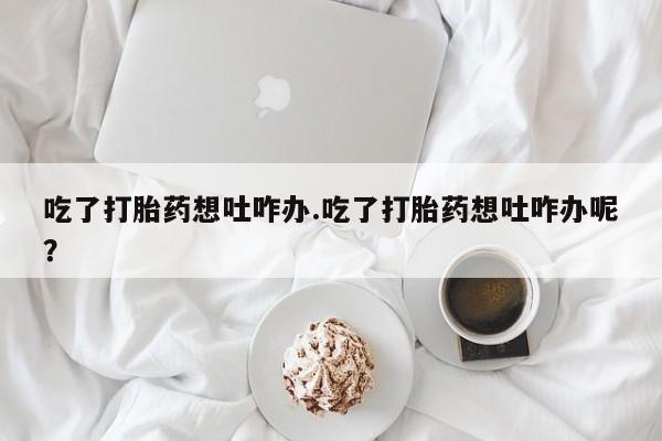 打胎药专门卖店米非司酮片哪个网站吃了打胎药想吐咋办.吃了打胎药想吐咋办呢？