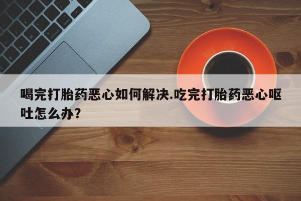 打胎药专门卖店米非司酮片哪个网站喝完打胎药恶心如何解决.吃完打胎药恶心呕吐怎么办？