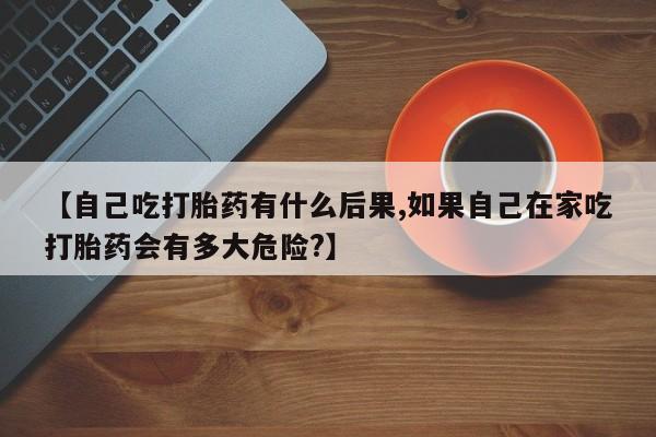 打胎药专门卖店米非司酮片哪个网站【自己吃打胎药有什么后果,如果自己在家吃打胎药会有多大危险?】