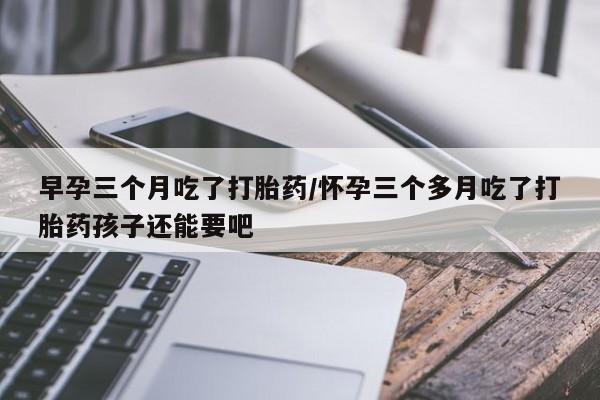 打胎药专门卖店米非司酮片哪个网站早孕三个月吃了打胎药/怀孕三个多月吃了打胎药孩子还能要吧