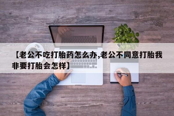 打胎药专门卖店米非司酮片哪个网站【老公不吃打胎药怎么办,老公不同意打胎我非要打胎会怎样】
