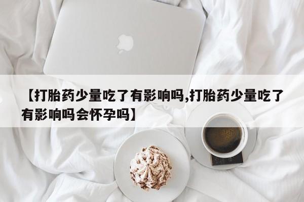 打胎药专门卖店米非司酮片哪个网站【打胎药少量吃了有影响吗,打胎药少量吃了有影响吗会怀孕吗】