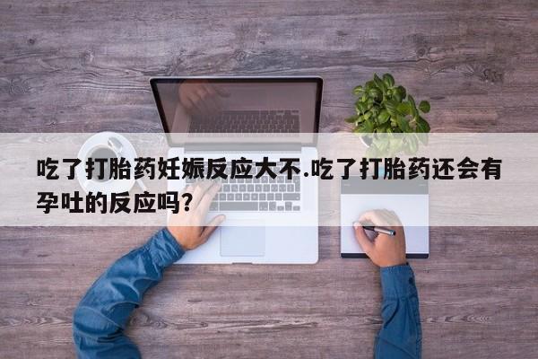 打胎药专门卖店米非司酮片哪个网站吃了打胎药妊娠反应大不.吃了打胎药还会有孕吐的反应吗？
