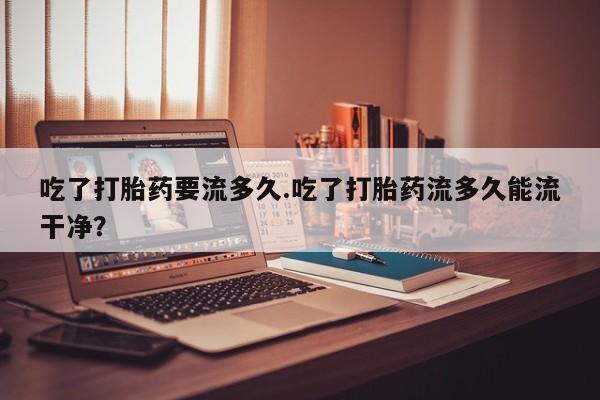 打胎药专门卖店米非司酮片哪个网站吃了打胎药要流多久.吃了打胎药流多久能流干净？