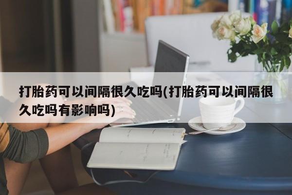 打胎药专门卖店米非司酮片哪个网站打胎药可以间隔很久吃吗(打胎药可以间隔很久吃吗有影响吗)