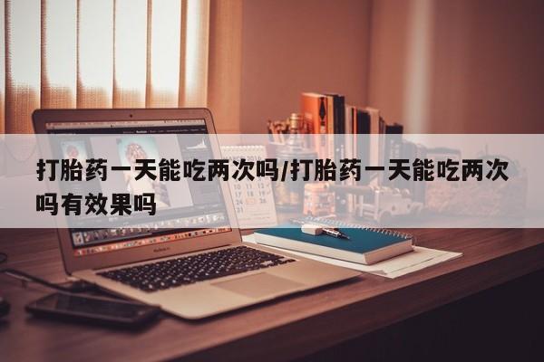 打胎药专门卖店米非司酮片哪个网站打胎药一天能吃两次吗/打胎药一天能吃两次吗有效果吗