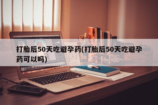 打胎药专门卖店米非司酮片哪个网站打胎后50天吃避孕药(打胎后50天吃避孕药可以吗)
