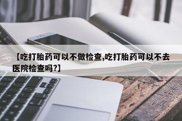 打胎药专门卖店米非司酮片哪个网站【吃打胎药可以不做检查,吃打胎药可以不去医院检查吗?】