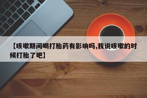 打胎药专门卖店米非司酮片哪个网站【咳嗽期间喝打胎药有影响吗,我说咳嗽的时候打胎了吧】