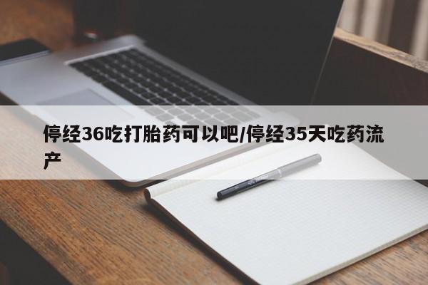 打胎药专门卖店米非司酮片哪个网站停经36吃打胎药可以吧/停经35天吃药流产