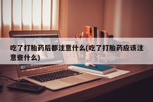 打胎药专门卖店米非司酮片哪个网站吃了打胎药后都注意什么(吃了打胎药应该注意些什么)