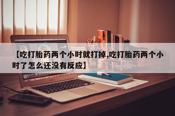 打胎药专门卖店米非司酮片哪个网站【吃打胎药两个小时就打掉,吃打胎药两个小时了怎么还没有反应】