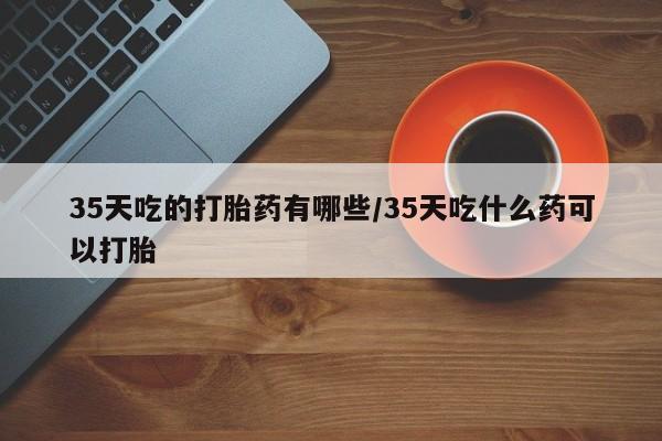 打胎药专门卖店米非司酮片哪个网站35天吃的打胎药有哪些/35天吃什么药可以打胎