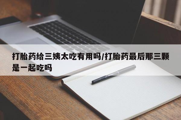 打胎药专门卖店米非司酮片哪个网站打胎药给三姨太吃有用吗/打胎药最后那三颗是一起吃吗