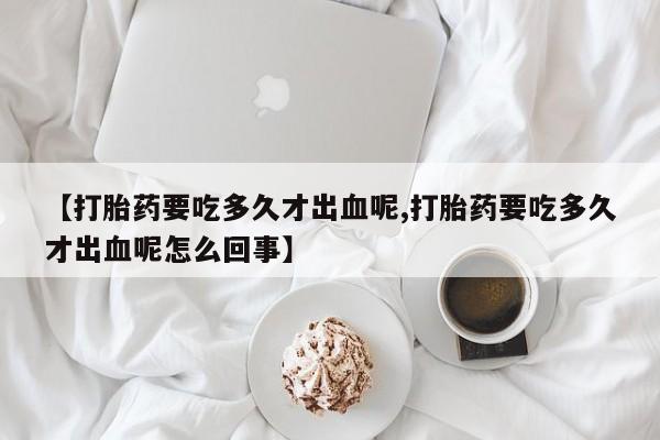 打胎药专门卖店米非司酮片哪个网站【打胎药要吃多久才出血呢,打胎药要吃多久才出血呢怎么回事】