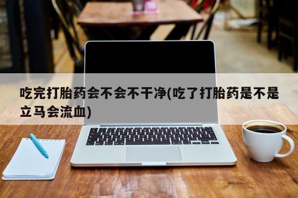 打胎药专门卖店米非司酮片哪个网站吃完打胎药会不会不干净(吃了打胎药是不是立马会流血)