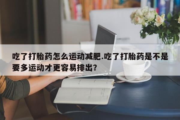 打胎药专门卖店米非司酮片哪个网站吃了打胎药怎么运动减肥.吃了打胎药是不是要多运动才更容易排出？