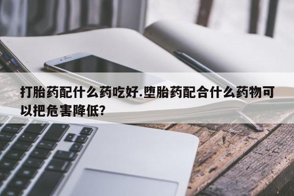 打胎药专门卖店米非司酮片哪个网站打胎药配什么药吃好.堕胎药配合什么药物可以把危害降低？