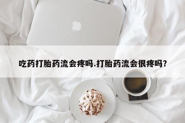 打胎药专门卖店米非司酮片哪个网站吃药打胎药流会疼吗.打胎药流会很疼吗？