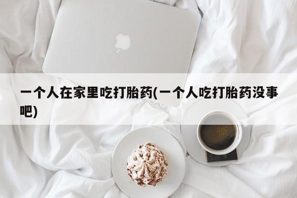 打胎药专门卖店米非司酮片哪个网站一个人在家里吃打胎药(一个人吃打胎药没事吧)