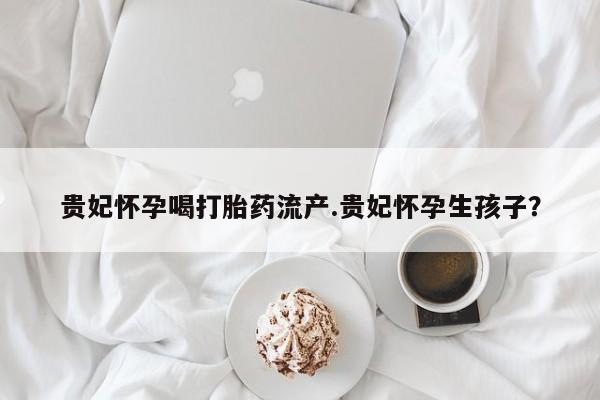 打胎药专门卖店米非司酮片哪个网站贵妃怀孕喝打胎药流产.贵妃怀孕生孩子？