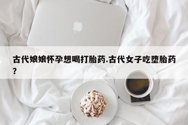 打胎药专门卖店米非司酮片哪个网站古代娘娘怀孕想喝打胎药.古代女子吃堕胎药？