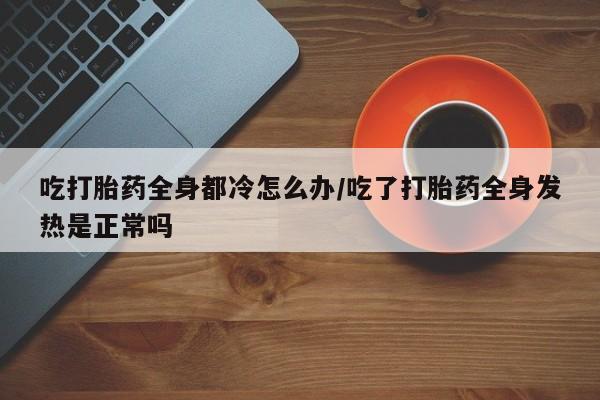 打胎药专门卖店米非司酮片哪个网站吃打胎药全身都冷怎么办/吃了打胎药全身发热是正常吗