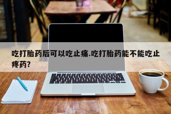 打胎药专门卖店米非司酮片哪个网站吃打胎药后可以吃止痛.吃打胎药能不能吃止疼药？