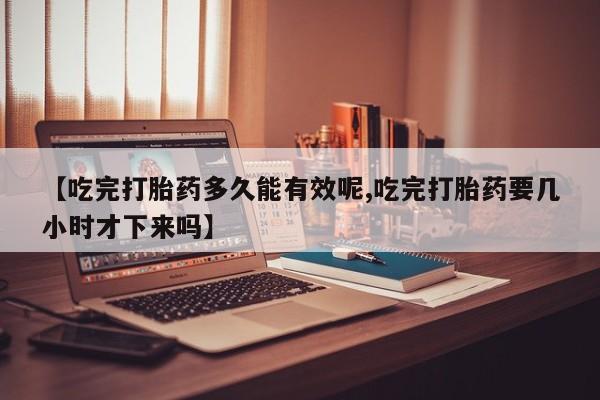 打胎药专门卖店米非司酮片哪个网站【吃完打胎药多久能有效呢,吃完打胎药要几小时才下来吗】