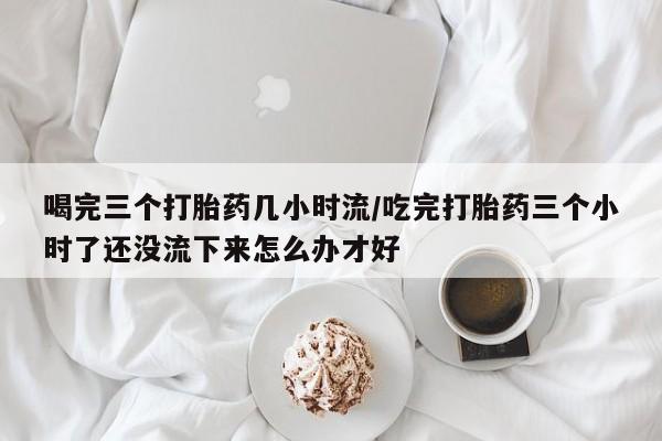 打胎药专门卖店米非司酮片哪个网站喝完三个打胎药几小时流/吃完打胎药三个小时了还没流下来怎么办才好