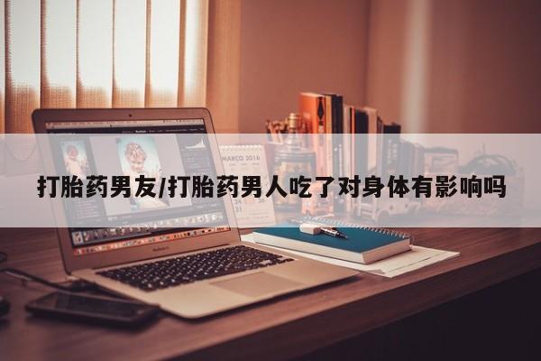 打胎药专门卖店米非司酮片哪个网站打胎药男友/打胎药男人吃了对身体有影响吗