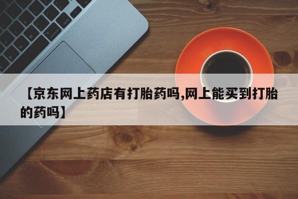 打胎药专门卖店米非司酮片哪个网站【京东网上药店有打胎药吗,网上能买到打胎的药吗】