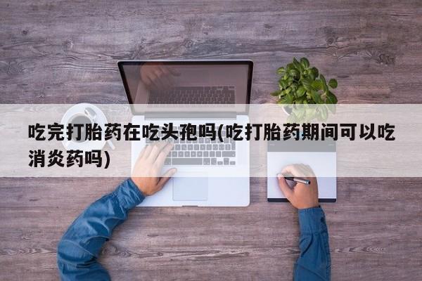 打胎药专门卖店米非司酮片哪个网站吃完打胎药在吃头孢吗(吃打胎药期间可以吃消炎药吗)