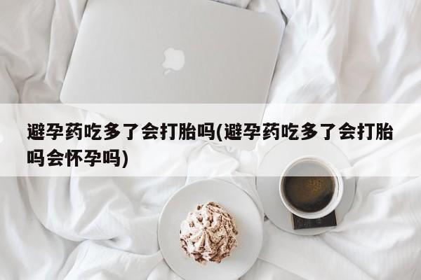 打胎药专门卖店米非司酮片哪个网站避孕药吃多了会打胎吗(避孕药吃多了会打胎吗会怀孕吗)