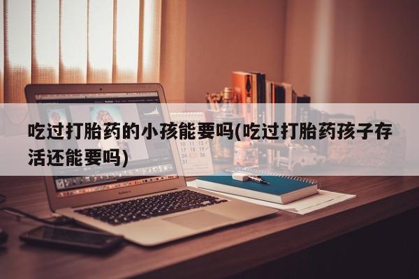 打胎药专门卖店米非司酮片哪个网站吃过打胎药的小孩能要吗(吃过打胎药孩子存活还能要吗)