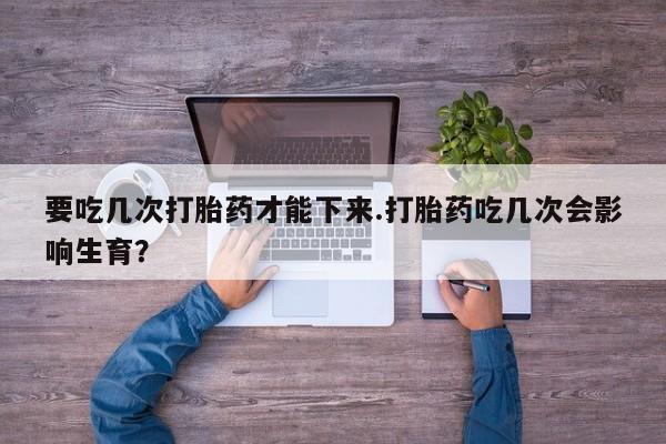 打胎药专门卖店米非司酮片哪个网站要吃几次打胎药才能下来.打胎药吃几次会影响生育？