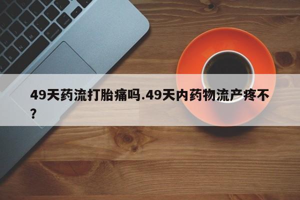 打胎药专门卖店米非司酮片哪个网站49天药流打胎痛吗.49天内药物流产疼不？